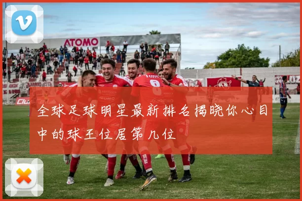 全球足球明星最新排名揭晓你心目中的球王位居第几位