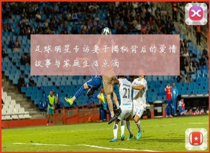 足球明星专访妻子揭秘背后的爱情故事与家庭生活点滴
