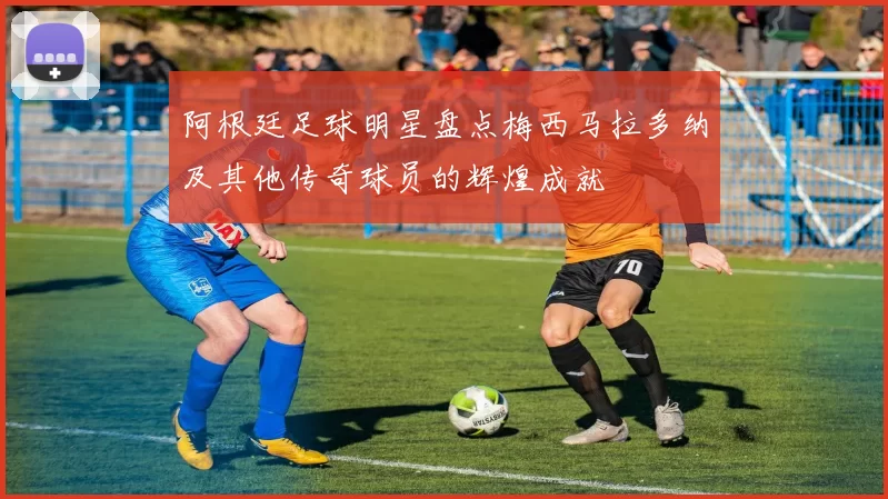 阿根廷足球明星盘点梅西马拉多纳及其他传奇球员的辉煌成就