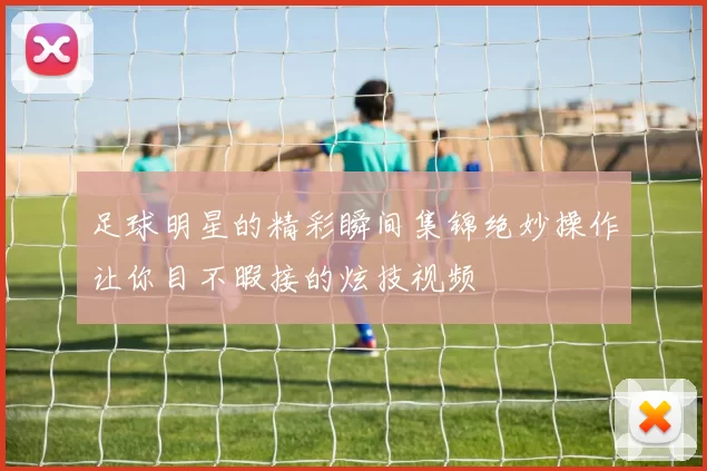 足球明星的精彩瞬间集锦绝妙操作让你目不暇接的炫技视频