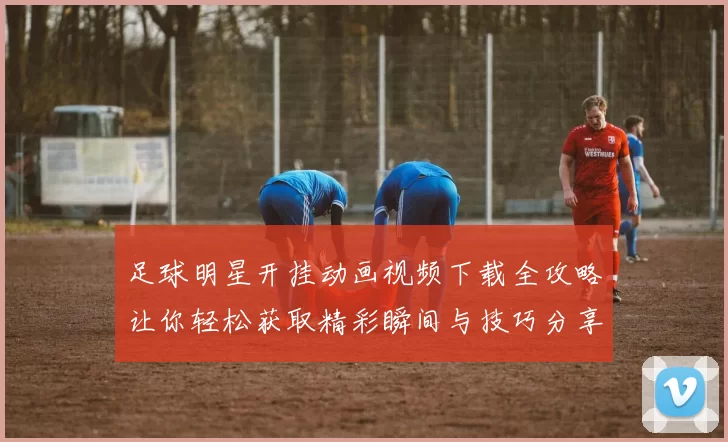 足球明星开挂动画视频下载全攻略让你轻松获取精彩瞬间与技巧分享
