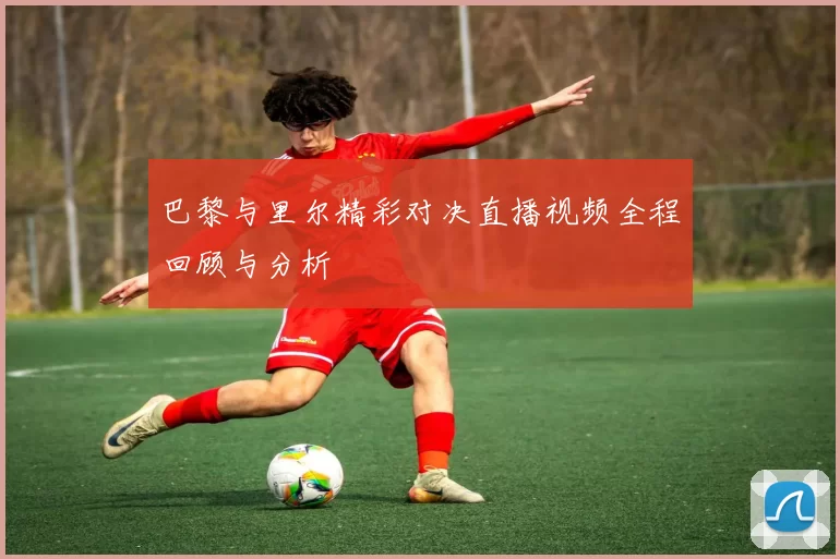 巴黎与里尔精彩对决直播视频全程回顾与分析