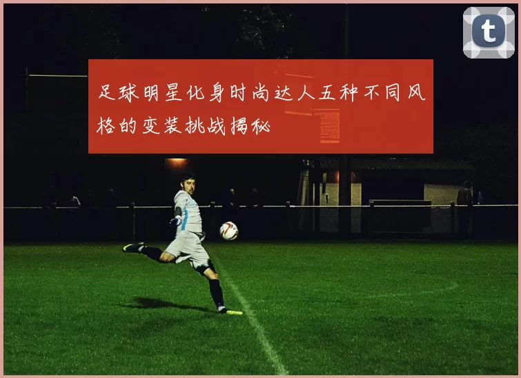 足球明星化身时尚达人五种不同风格的变装挑战揭秘