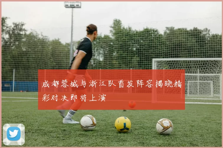 成都蓉城与浙江队首发阵容揭晓精彩对决即将上演
