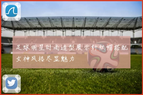 足球明星时尚造型展示针织帽搭配女神风格尽显魅力