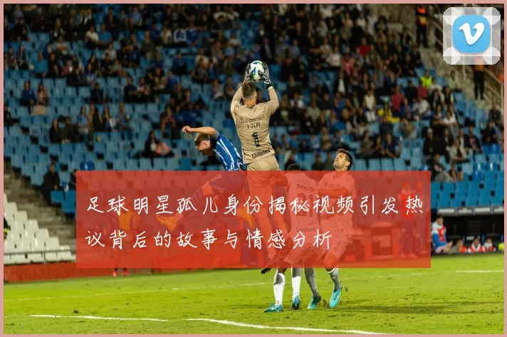 足球明星孤儿身份揭秘视频引发热议背后的故事与情感分析