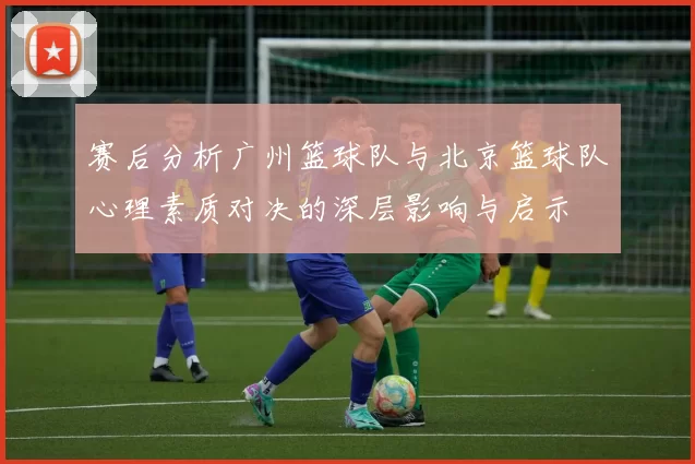赛后分析广州篮球队与北京篮球队心理素质对决的深层影响与启示