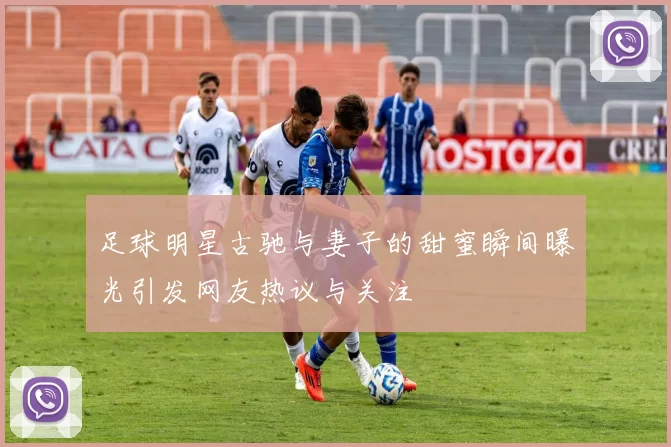 足球明星古驰与妻子的甜蜜瞬间曝光引发网友热议与关注