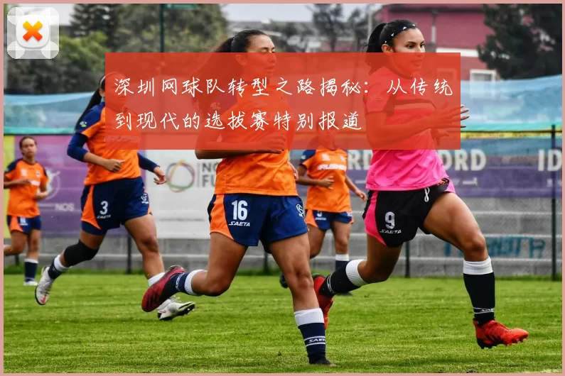 深圳网球队转型之路揭秘：从传统到现代的选拔赛特别报道