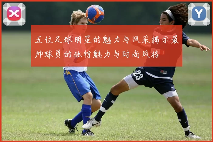五位足球明星的魅力与风采揭示最帅球员的独特魅力与时尚风格