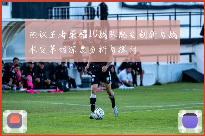 热议王者荣耀IG战队配合创新与战术变革的深度分析与探讨