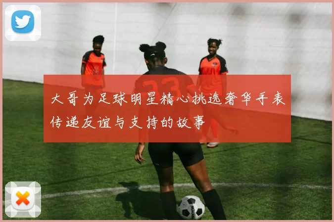 大哥为足球明星精心挑选奢华手表传递友谊与支持的故事