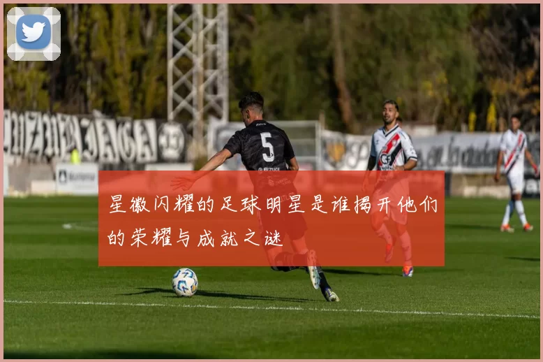 星徽闪耀的足球明星是谁揭开他们的荣耀与成就之谜