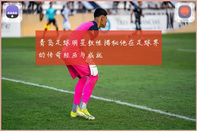 青岛足球明星教练揭秘他在足球界的传奇经历与成就