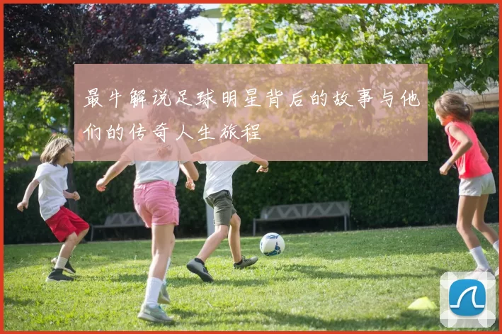 最牛解说足球明星背后的故事与他们的传奇人生旅程