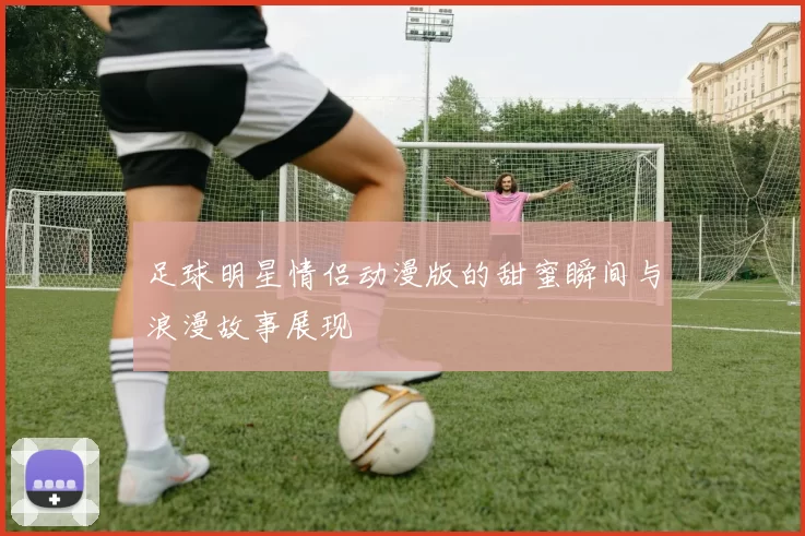 足球明星情侣动漫版的甜蜜瞬间与浪漫故事展现