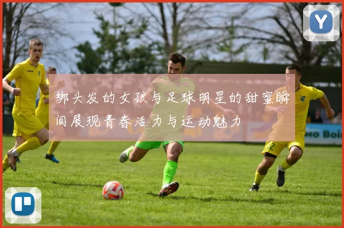 绑头发的女孩与足球明星的甜蜜瞬间展现青春活力与运动魅力