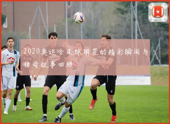 2020奥运会足球明星的精彩瞬间与传奇故事回顾