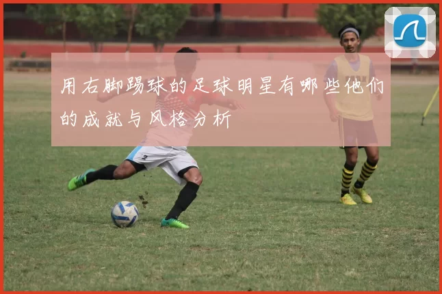 用右脚踢球的足球明星有哪些他们的成就与风格分析
