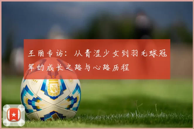 王丽专访：从青涩少女到羽毛球冠军的成长之路与心路历程