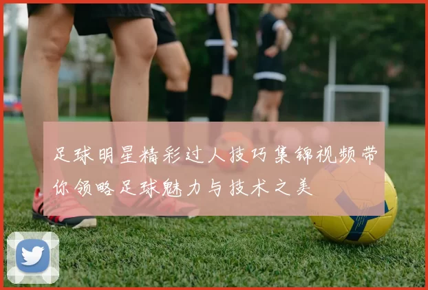 足球明星精彩过人技巧集锦视频带你领略足球魅力与技术之美
