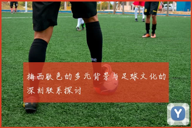 梅西肤色的多元背景与足球文化的深刻联系探讨