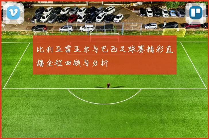 比利亚雷亚尔与巴西足球赛精彩直播全程回顾与分析