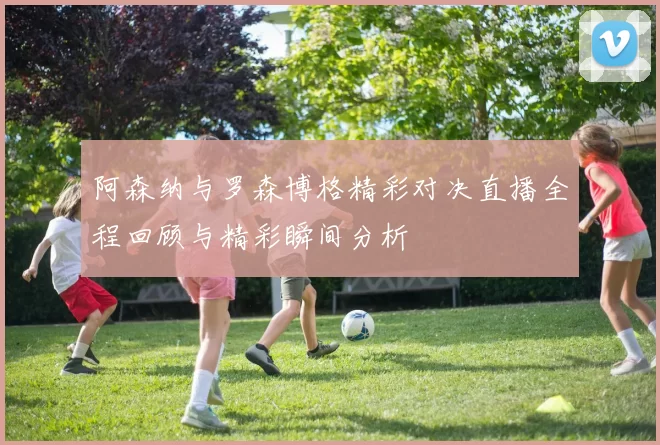 阿森纳与罗森博格精彩对决直播全程回顾与精彩瞬间分析