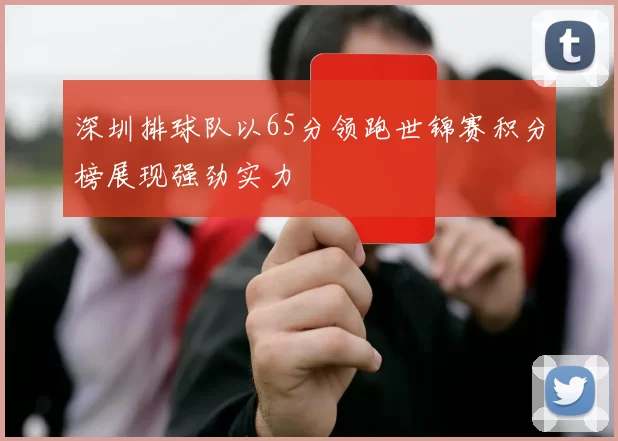 深圳排球队以65分领跑世锦赛积分榜展现强劲实力