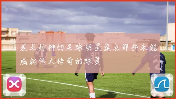 差点封神的足球明星盘点那些未能成就伟大传奇的球员