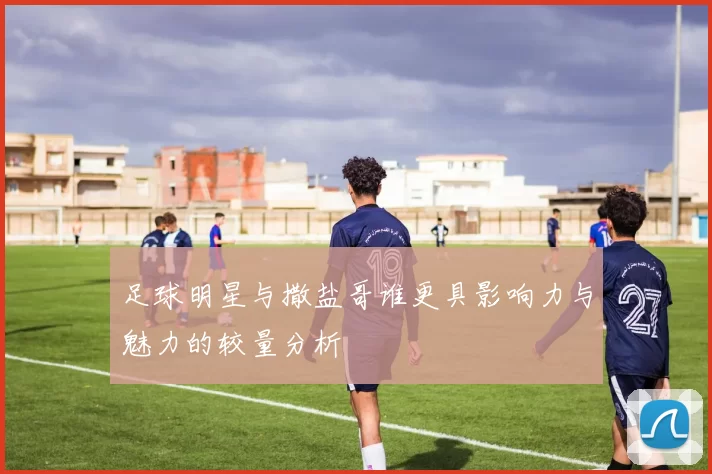 足球明星与撒盐哥谁更具影响力与魅力的较量分析