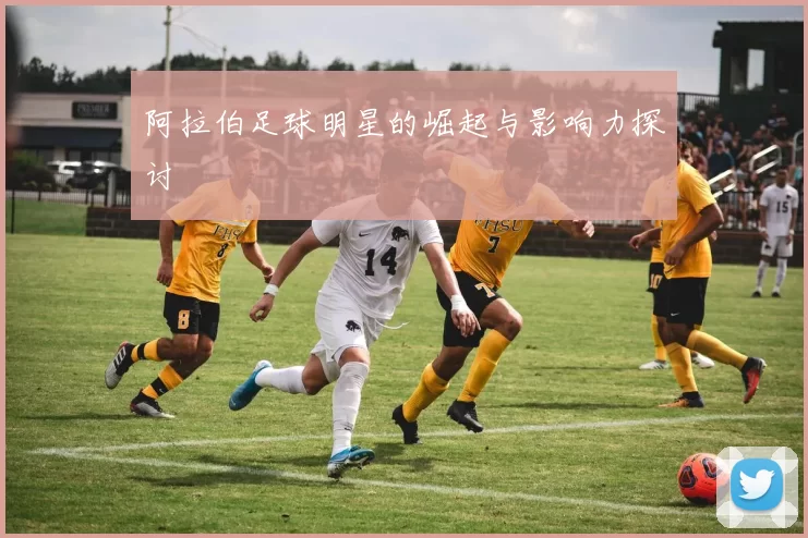 阿拉伯足球明星的崛起与影响力探讨