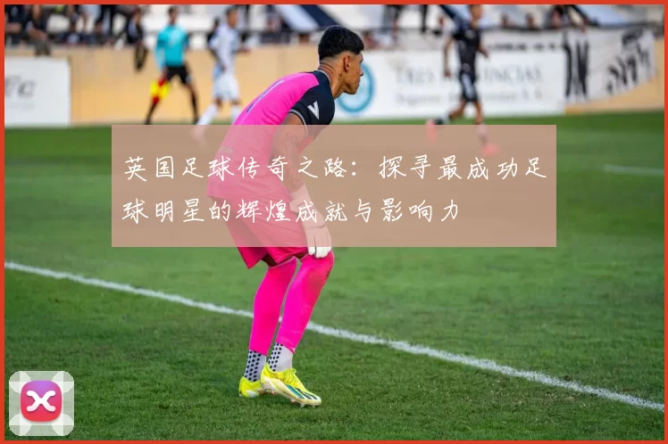 英国足球传奇之路：探寻最成功足球明星的辉煌成就与影响力