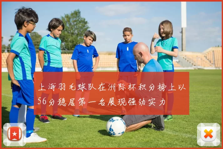 上海羽毛球队在洲际杯积分榜上以56分稳居第一名展现强劲实力