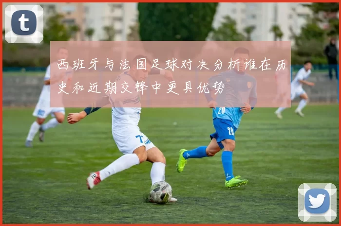 西班牙与法国足球对决分析谁在历史和近期交锋中更具优势