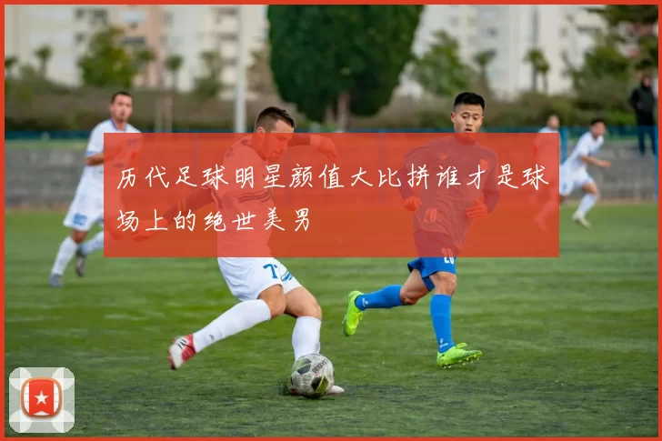 历代足球明星颜值大比拼谁才是球场上的绝世美男
