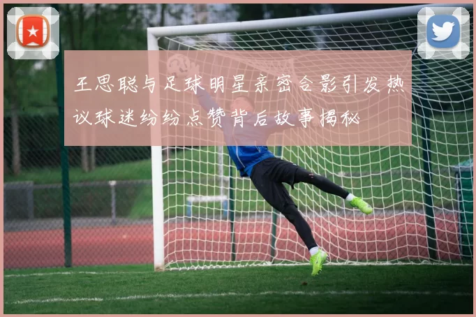 王思聪与足球明星亲密合影引发热议球迷纷纷点赞背后故事揭秘