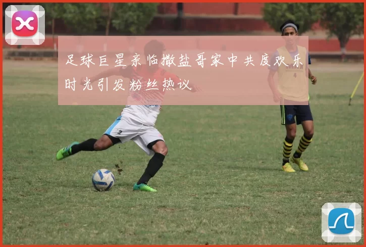 足球巨星亲临撒盐哥家中共度欢乐时光引发粉丝热议