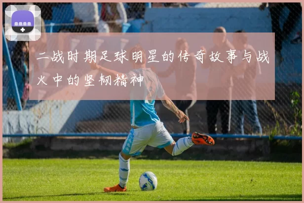 二战时期足球明星的传奇故事与战火中的坚韧精神