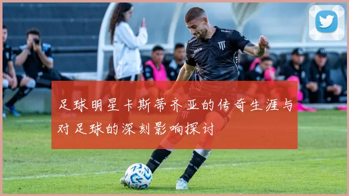足球明星卡斯蒂齐亚的传奇生涯与对足球的深刻影响探讨