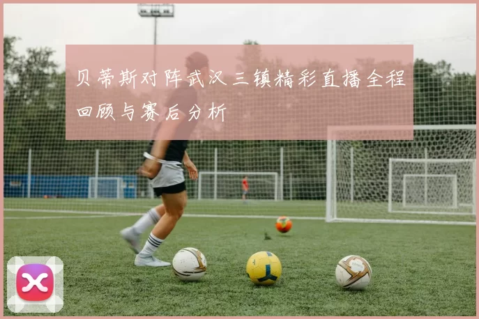 贝蒂斯对阵武汉三镇精彩直播全程回顾与赛后分析