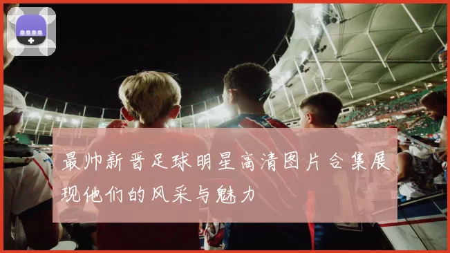 最帅新晋足球明星高清图片合集展现他们的风采与魅力