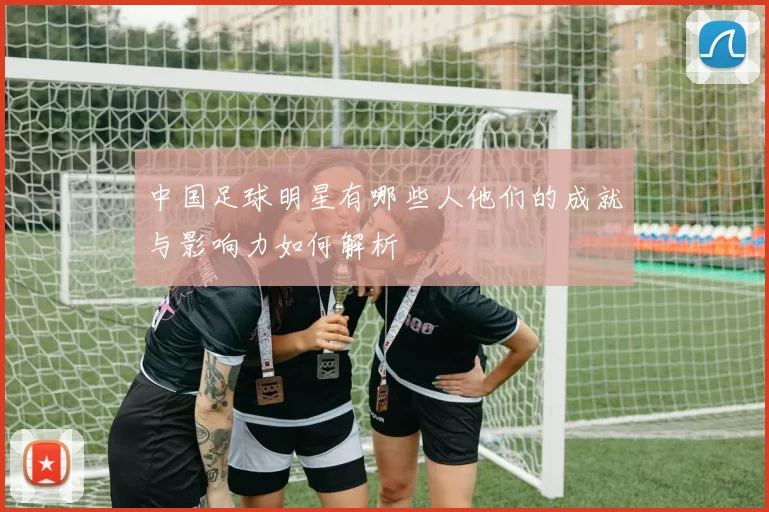 中国足球明星有哪些人他们的成就与影响力如何解析