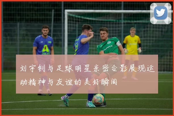 刘宇钊与足球明星亲密合影展现运动精神与友谊的美好瞬间