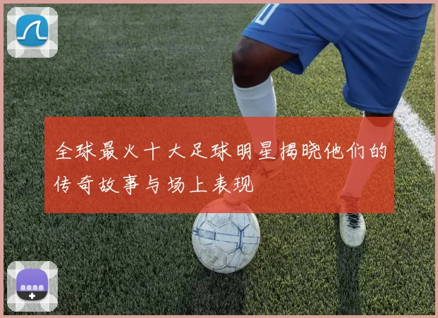 全球最火十大足球明星揭晓他们的传奇故事与场上表现