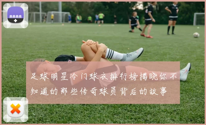 足球明星冷门球衣排行榜揭晓你不知道的那些传奇球员背后的故事