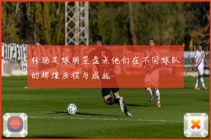 转场足球明星盘点他们在不同球队的辉煌历程与成就