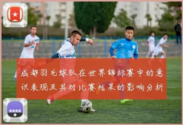 成都羽毛球队在世界锦标赛中的意识表现及其对比赛结果的影响分析