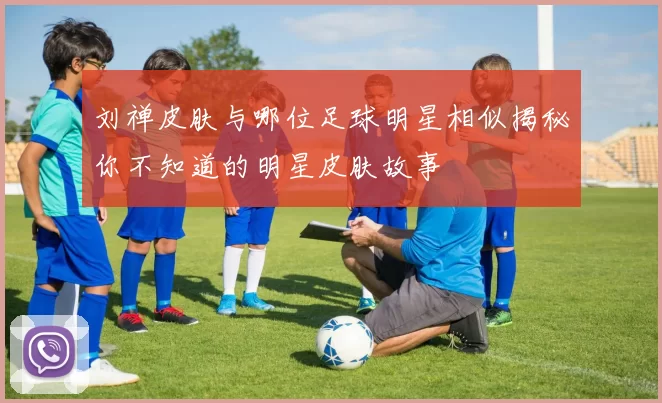 刘禅皮肤与哪位足球明星相似揭秘你不知道的明星皮肤故事