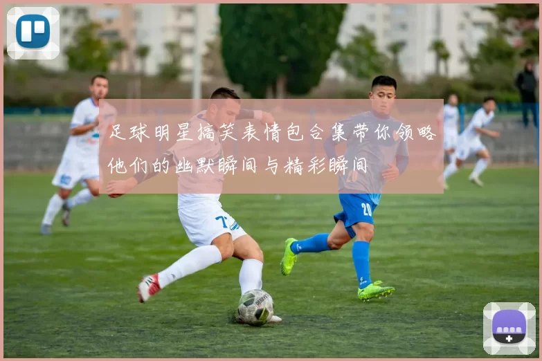足球明星搞笑表情包合集带你领略他们的幽默瞬间与精彩瞬间